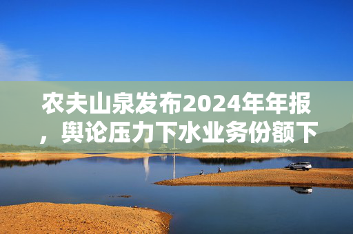 农夫山泉发布2024年年报，舆论压力下水业务份额下滑