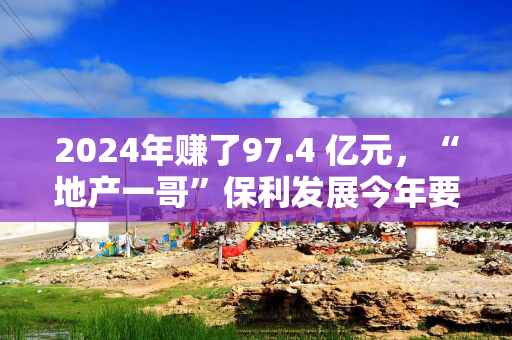2024年赚了97.4 亿元，“地产一哥”保利发展今年要花1000亿拿地，并瞄准两个新业务