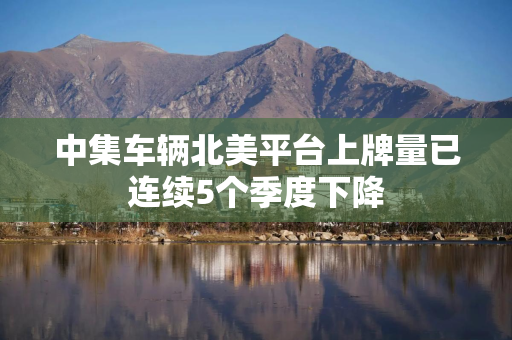 中集车辆北美平台上牌量已连续5个季度下降