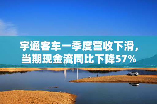 宇通客车一季度营收下滑，当期现金流同比下降57%