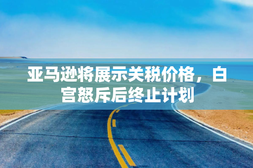 亚马逊将展示关税价格，白宫怒斥后终止计划