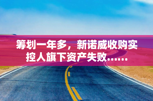 筹划一年多，新诺威收购实控人旗下资产失败……
