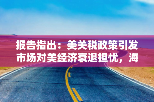 报告指出：美关税政策引发市场对美经济衰退担忧，海外资金购买美资产现“急停”