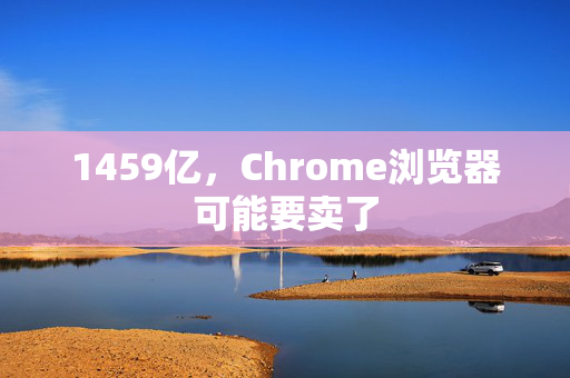 1459亿，Chrome浏览器可能要卖了