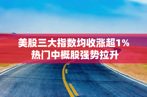 美股三大指数均收涨超1% 热门中概股强势拉升