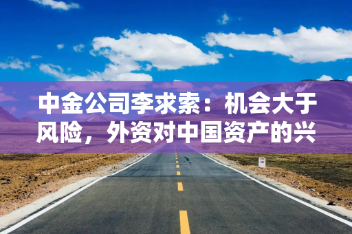 中金公司李求索：机会大于风险，外资对中国资产的兴趣会继续抬升