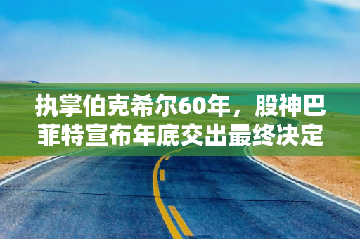 执掌伯克希尔60年，股神巴菲特宣布年底交出最终决定权：阿贝尔将接任CEO