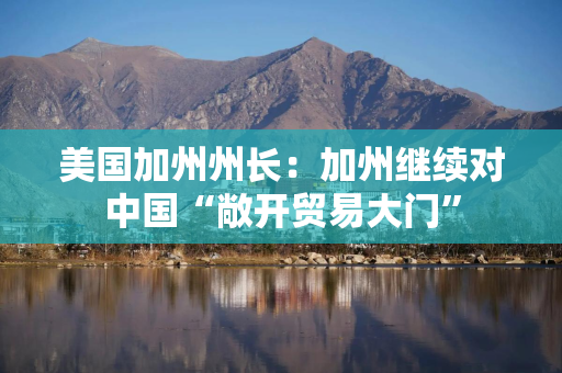 美国加州州长：加州继续对中国“敞开贸易大门”