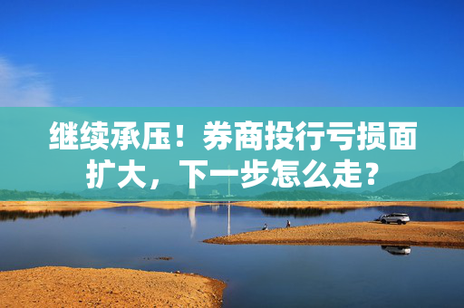 继续承压！券商投行亏损面扩大，下一步怎么走？