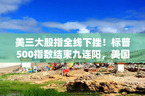 美三大股指全线下挫！标普500指数结束九连阳，美国影视公司纷纷“先跌为敬”
