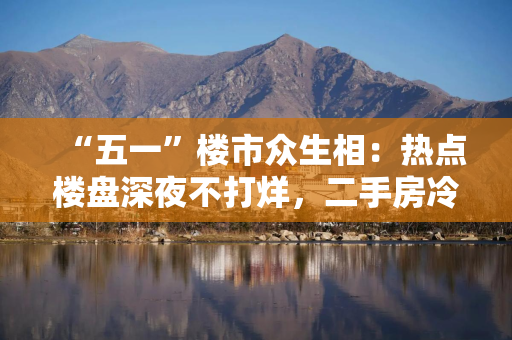 “五一”楼市众生相：热点楼盘深夜不打烊，二手房冷热分化