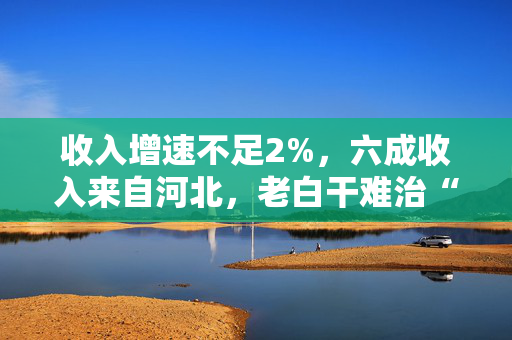 收入增速不足2%，六成收入来自河北，老白干难治“河北依赖症”？