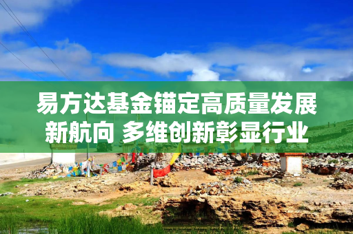 易方达基金锚定高质量发展新航向 多维创新彰显行业领军者担当
