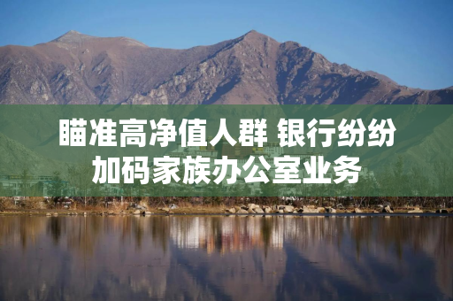 瞄准高净值人群 银行纷纷加码家族办公室业务