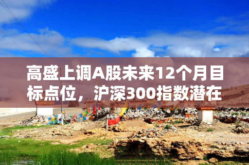 高盛上调A股未来12个月目标点位，沪深300指数潜在回报15%