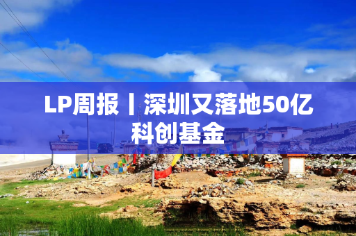 LP周报丨深圳又落地50亿科创基金