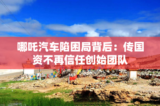 哪吒汽车陷困局背后：传国资不再信任创始团队