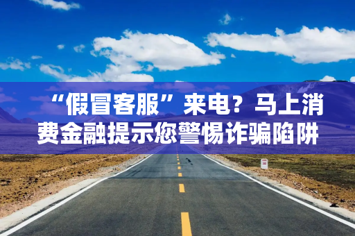 “假冒客服”来电？马上消费金融提示您警惕诈骗陷阱