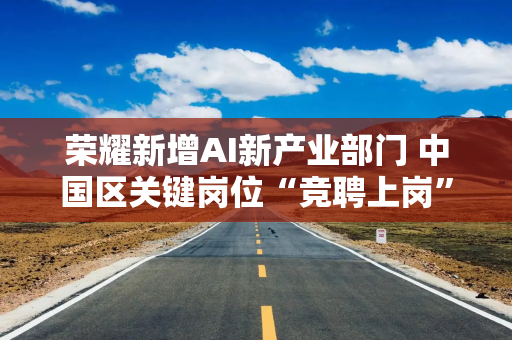 荣耀新增AI新产业部门 中国区关键岗位“竞聘上岗”