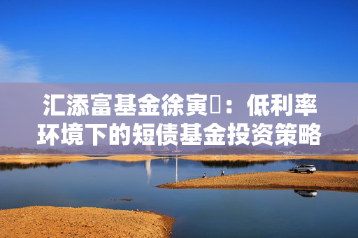 汇添富基金徐寅喆：低利率环境下的短债基金投资策略