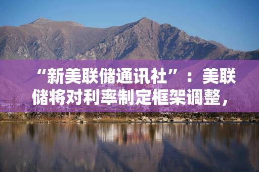“新美联储通讯社”：美联储将对利率制定框架调整，承认长期低利率可能已结束