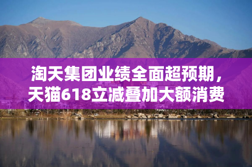 淘天集团业绩全面超预期，天猫618立减叠加大额消费券