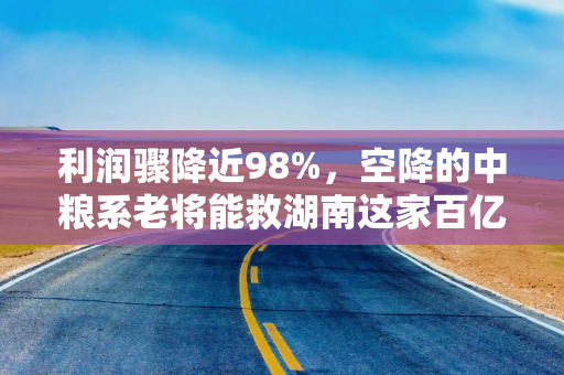 利润骤降近98%，空降的中粮系老将能救湖南这家百亿酒企？
