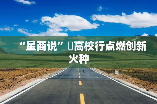 “星商说”‌高校行点燃创新火种