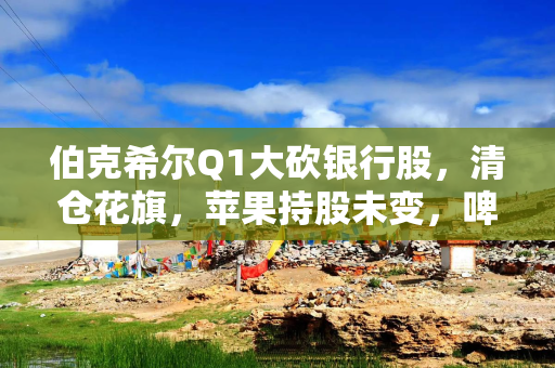 伯克希尔Q1大砍银行股，清仓花旗，苹果持股未变，啤酒制造商持仓翻倍，存保密仓位
