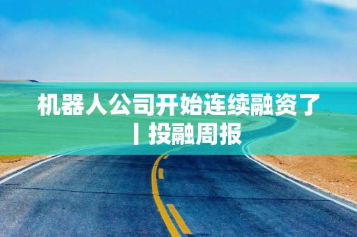 机器人公司开始连续融资了丨投融周报