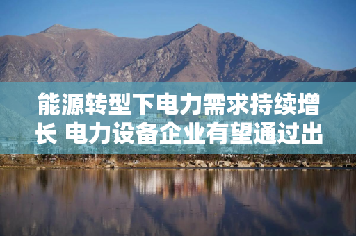能源转型下电力需求持续增长 电力设备企业有望通过出海打开新的成长空间
