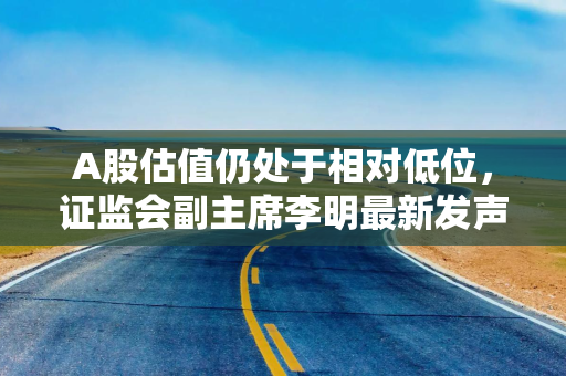 A股估值仍处于相对低位，证监会副主席李明最新发声六大要点