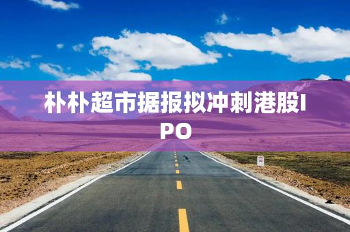 朴朴超市据报拟冲刺港股IPO
