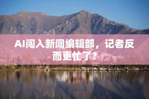 AI闯入新闻编辑部，记者反而更忙了？