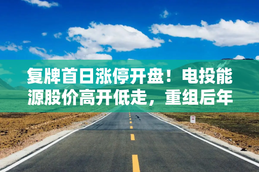复牌首日涨停开盘！电投能源股价高开低走，重组后年煤炭产能或突破6000万吨
