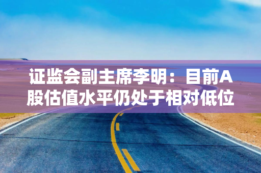 证监会副主席李明：目前A股估值水平仍处于相对低位
