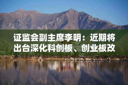 证监会副主席李明：近期将出台深化科创板、创业板改革政策措施