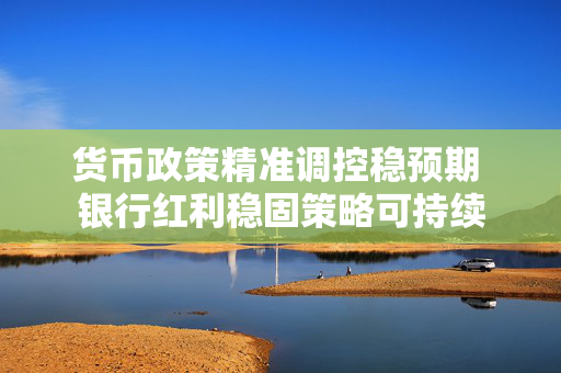 货币政策精准调控稳预期 银行红利稳固策略可持续