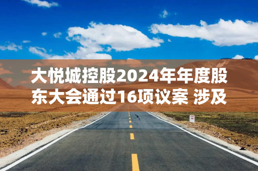 大悦城控股2024年年度股东大会通过16项议案 涉及利润分配、担保额度等核心事项