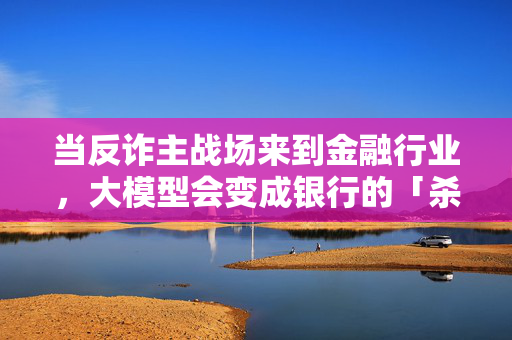 当反诈主战场来到金融行业，大模型会变成银行的「杀手锏」吗？