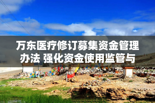 万东医疗修订募集资金管理办法 强化资金使用监管与信息披露