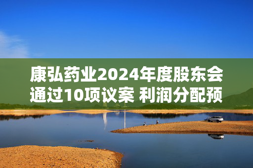 康弘药业2024年度股东会通过10项议案 利润分配预案获99.99%高票通过
