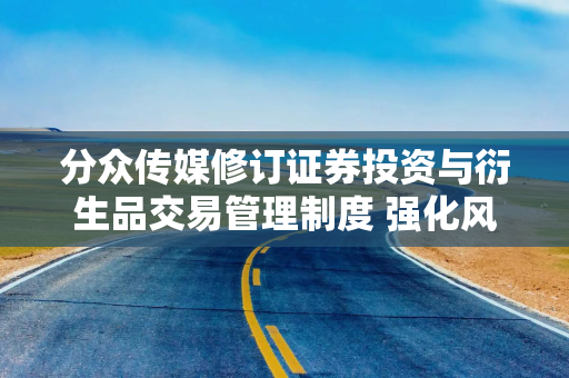 分众传媒修订证券投资与衍生品交易管理制度 强化风险控制