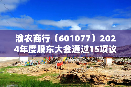 渝农商行（601077）2024年度股东大会通过15项议案 刘小军等当选董事