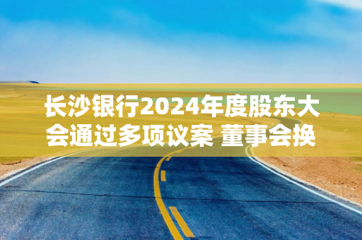 长沙银行2024年度股东大会通过多项议案 董事会换届选举完成