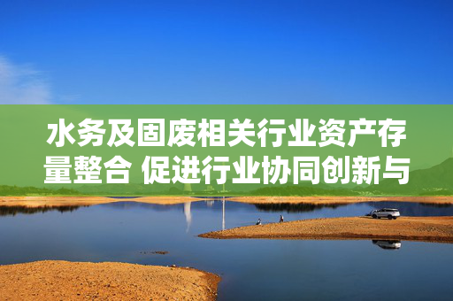 水务及固废相关行业资产存量整合 促进行业协同创新与优化资源配置