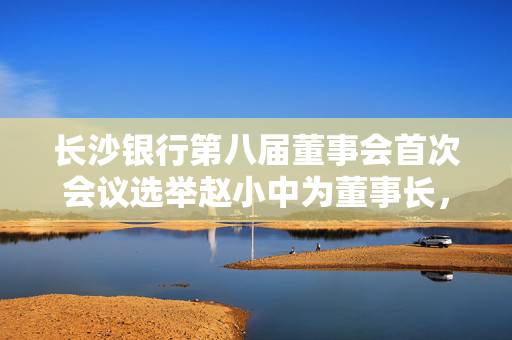长沙银行第八届董事会首次会议选举赵小中为董事长，聘任张曼为行长