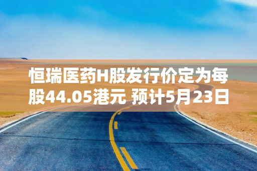 恒瑞医药H股发行价定为每股44.05港元 预计5月23日在港上市