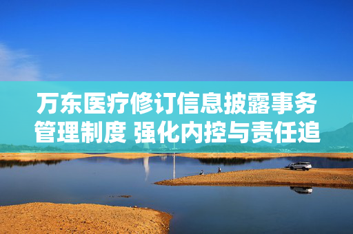 万东医疗修订信息披露事务管理制度 强化内控与责任追究