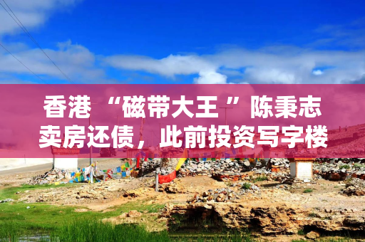 香港 “磁带大王 ”陈秉志卖房还债，此前投资写字楼巨亏